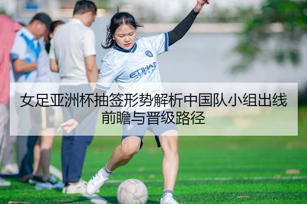 女足亚洲杯抽签形势解析中国队小组出线前瞻与晋级路径