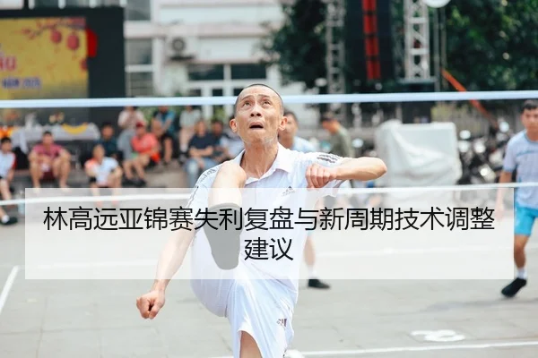 林高远亚锦赛失利复盘与新周期技术调整建议